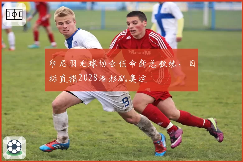 印尼羽毛球协会任命新总教练,目标直指2028洛杉矶奥运