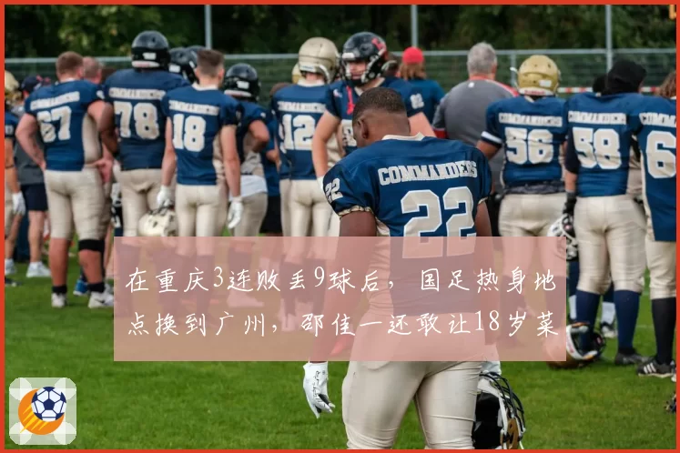 在重庆3连败丢9球后,国足热身地点换到广州,邵佳一还敢让18岁菜鸟首发吗