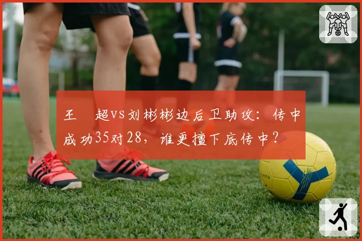 王燊超vs刘彬彬边后卫助攻:传中成功35对28,谁更擅下底传中?