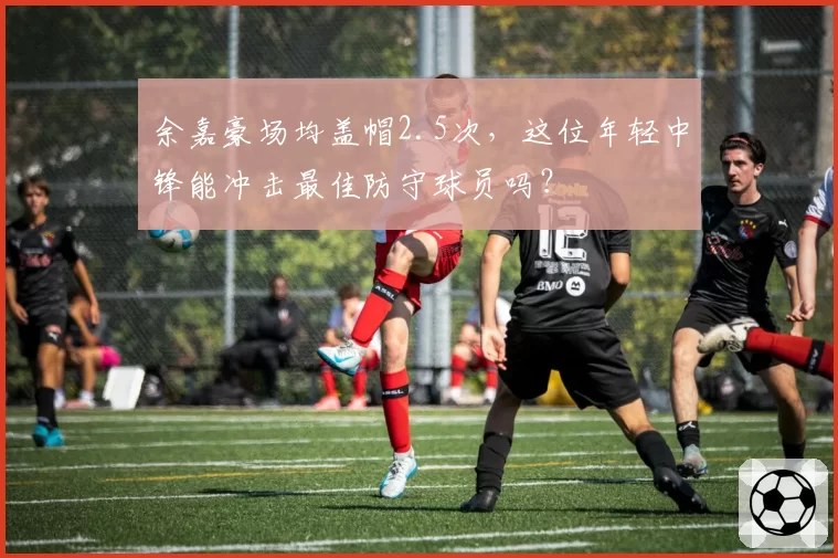 余嘉豪场均盖帽2.5次，这位年轻中锋能冲击最佳防守球员吗？
