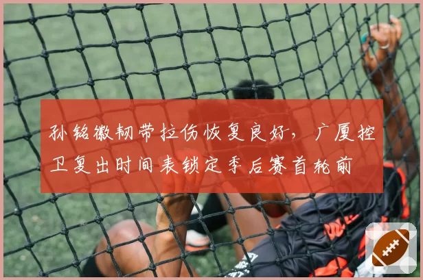 孙铭徽韧带拉伤恢复良好，广厦控卫复出时间表锁定季后赛首轮前