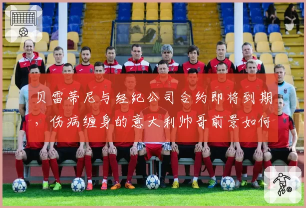 贝雷蒂尼与经纪公司合约即将到期，伤病缠身的意大利帅哥前景如何？