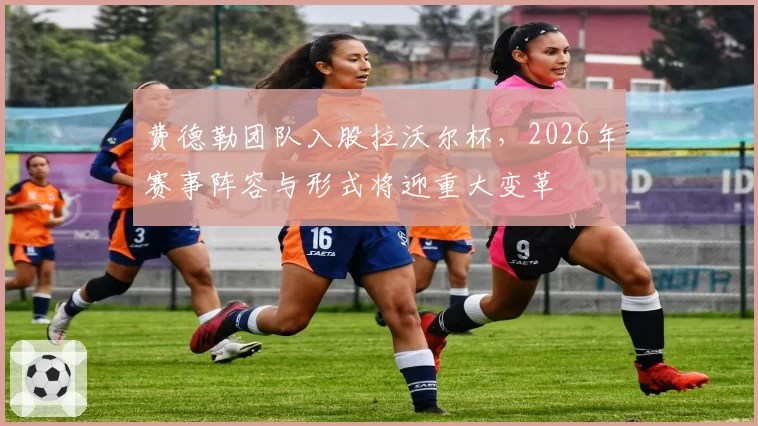 费德勒团队入股拉沃尔杯，2026年赛事阵容与形式将迎重大变革