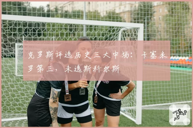 克罗斯评选历史三大中场:卡塞米罗第三,未选斯科尔斯