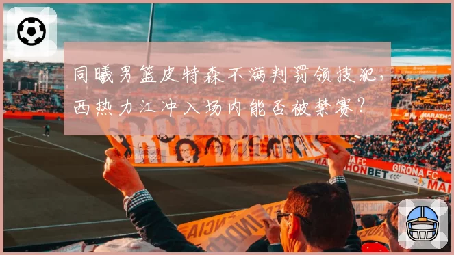 同曦男篮皮特森不满判罚领技犯，西热力江冲入场内能否被禁赛？