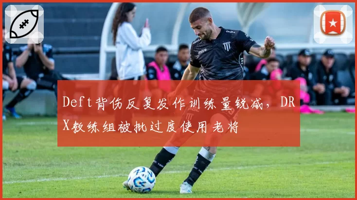 Deft背伤反复发作训练量锐减,DRX教练组被批过度使用老将