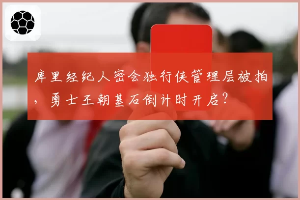 库里经纪人密会独行侠管理层被拍,勇士王朝基石倒计时开启?