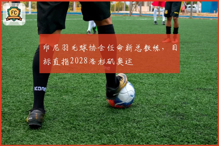 印尼羽毛球协会任命新总教练,目标直指2028洛杉矶奥运