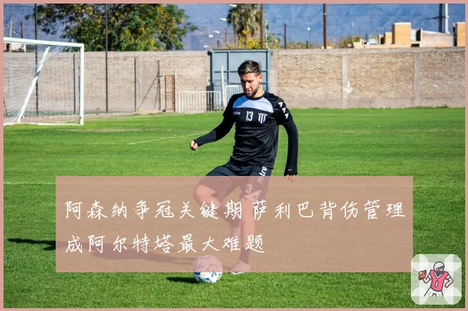 阿森纳争冠关键期 萨利巴背伤管理成阿尔特塔最大难题