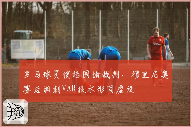 罗马球员愤怒围堵裁判,穆里尼奥赛后讽刺VAR技术形同虚设