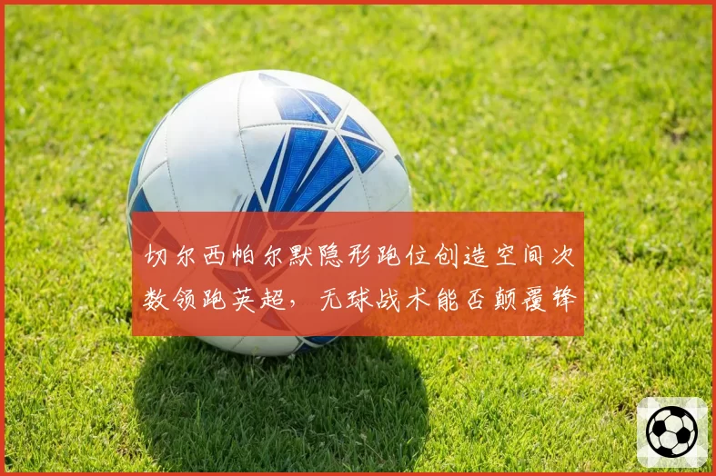 切尔西帕尔默隐形跑位创造空间次数领跑英超，无球战术能否颠覆锋线困局？