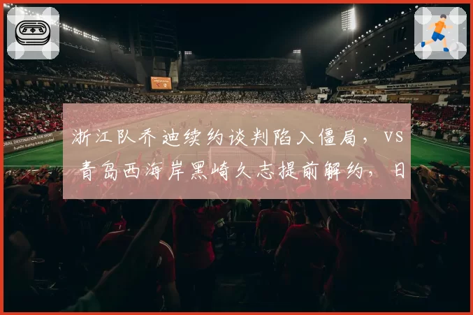浙江队乔迪续约谈判陷入僵局,vs 青岛西海岸黑崎久志提前解约,日式与西班牙流派管理分歧