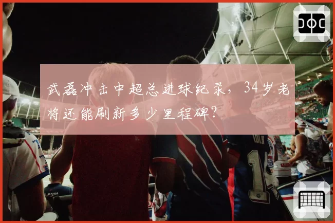 武磊冲击中超总进球纪录，34岁老将还能刷新多少里程碑？
