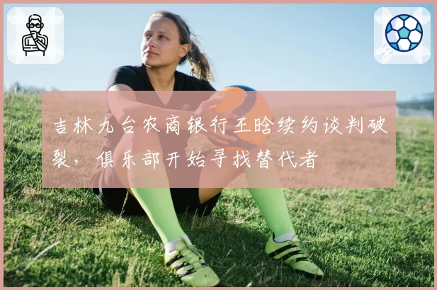 吉林九台农商银行王晗续约谈判破裂，俱乐部开始寻找替代者