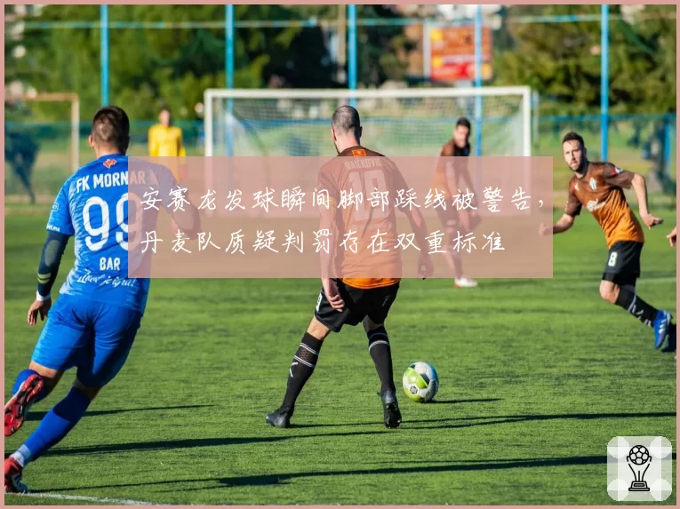 安赛龙发球瞬间脚部踩线被警告，丹麦队质疑判罚存在双重标准