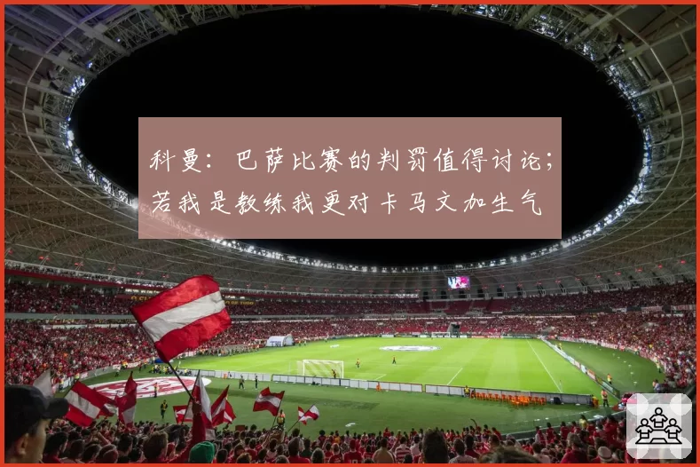 科曼：巴萨比赛的判罚值得讨论；若我是教练我更对卡马文加生气