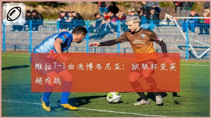 维拉7-1血洗博洛尼亚：欧联杯变英超内战