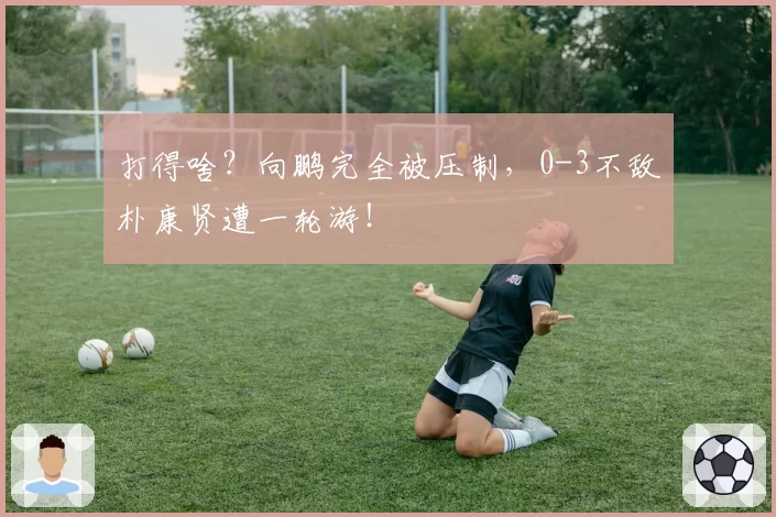 打得啥?向鹏完全被压制,0-3不敌朴康贤遭一轮游!