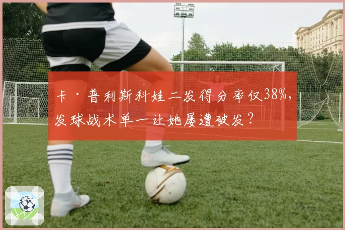 卡·普利斯科娃二发得分率仅38%，发球战术单一让她屡遭破发？