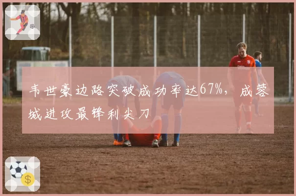 韦世豪边路突破成功率达67%，成蓉城进攻最锋利尖刀