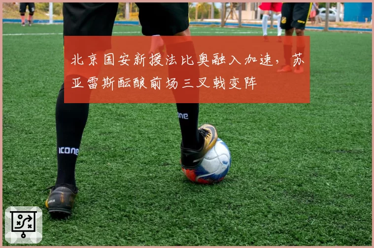 北京国安新援法比奥融入加速,苏亚雷斯酝酿前场三叉戟变阵