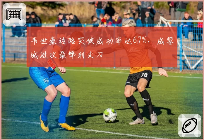 韦世豪边路突破成功率达67%，成蓉城进攻最锋利尖刀