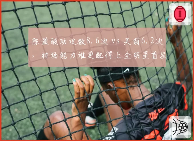 陈盈骏助攻数8.6次 vs 吴前6.2次,控场能力谁更配得上全明星首发?