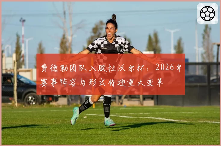 费德勒团队入股拉沃尔杯，2026年赛事阵容与形式将迎重大变革