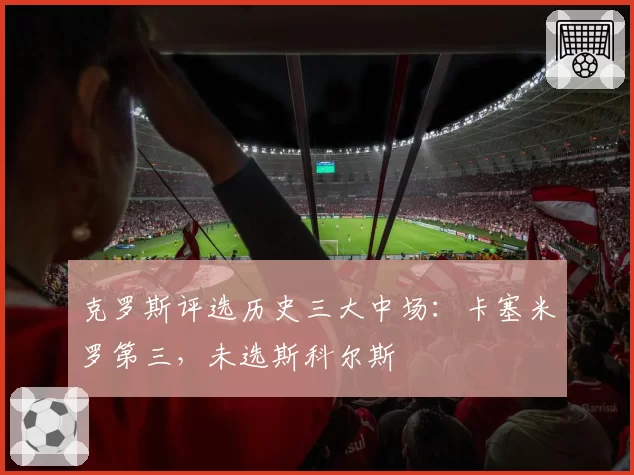 克罗斯评选历史三大中场：卡塞米罗第三，未选斯科尔斯