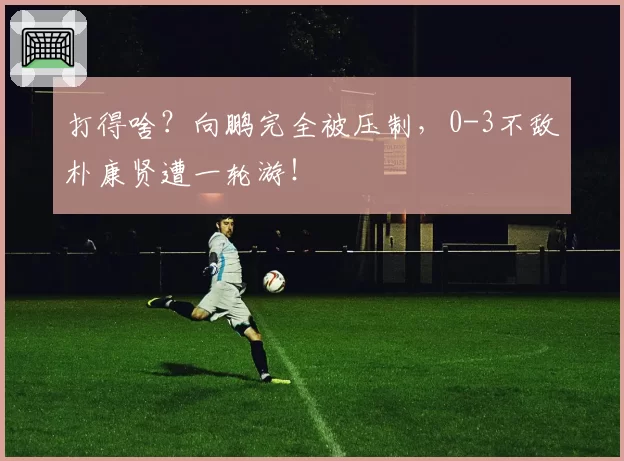 打得啥?向鹏完全被压制,0-3不敌朴康贤遭一轮游!