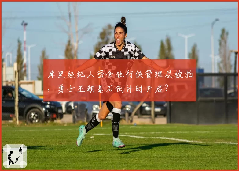 库里经纪人密会独行侠管理层被拍，勇士王朝基石倒计时开启？
