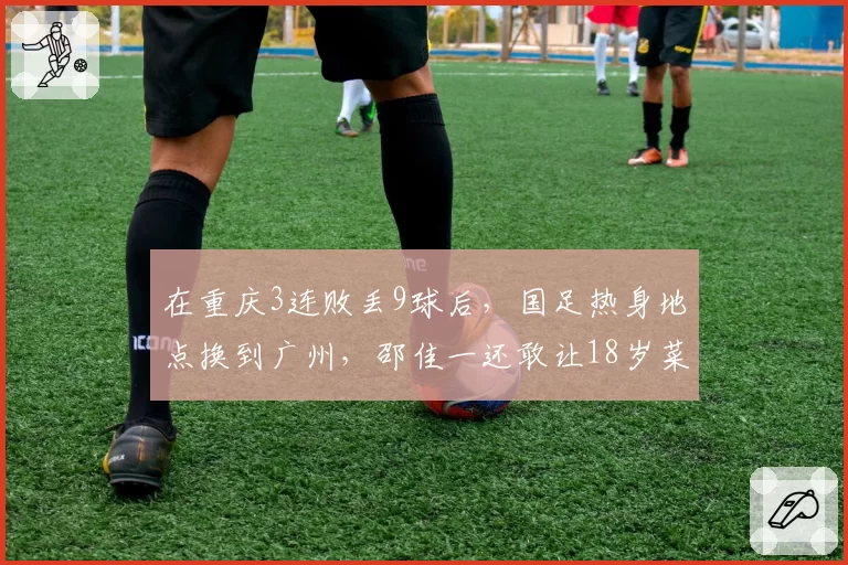 在重庆3连败丢9球后,国足热身地点换到广州,邵佳一还敢让18岁菜鸟首发吗