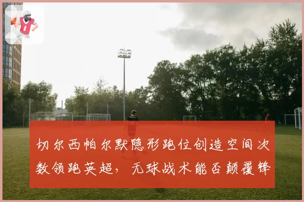 切尔西帕尔默隐形跑位创造空间次数领跑英超，无球战术能否颠覆锋线困局？