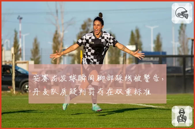 安赛龙发球瞬间脚部踩线被警告，丹麦队质疑判罚存在双重标准