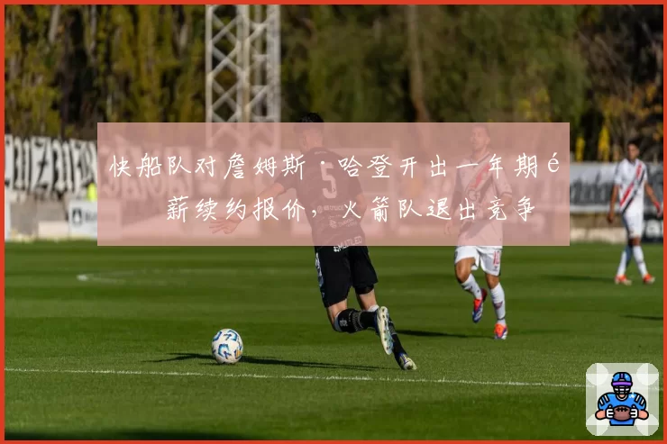 快船队对詹姆斯·哈登开出一年期顶薪续约报价,火箭队退出竞争