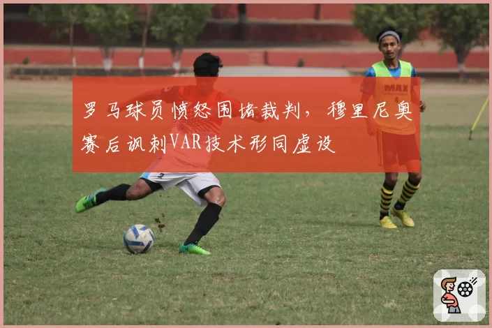 罗马球员愤怒围堵裁判，穆里尼奥赛后讽刺VAR技术形同虚设