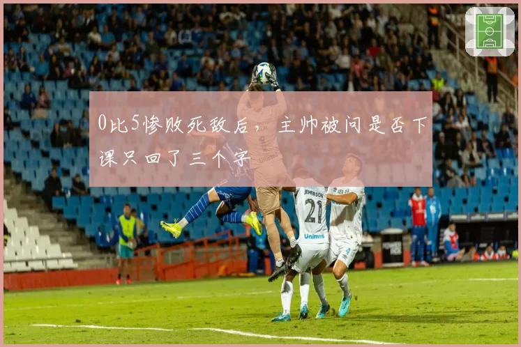 0比5惨败死敌后,主帅被问是否下课只回了三个字