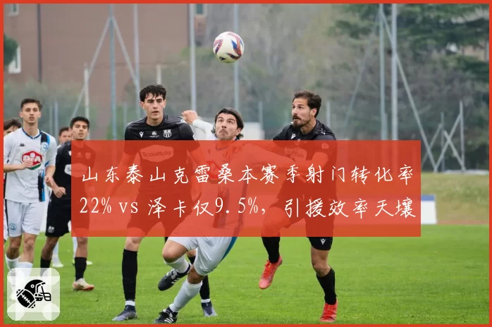 山东泰山克雷桑本赛季射门转化率22% vs 泽卡仅9.5%，引援效率天壤之别
